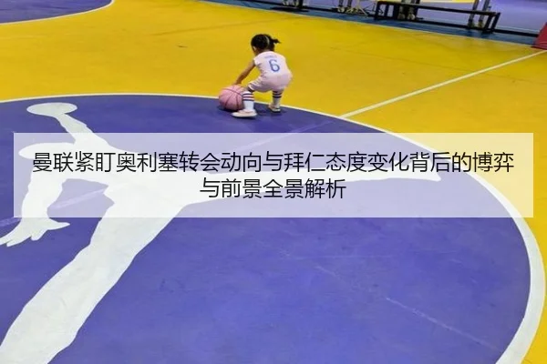 曼联紧盯奥利塞转会动向与拜仁态度变化背后的博弈与前景全景解析 - kaiyun
