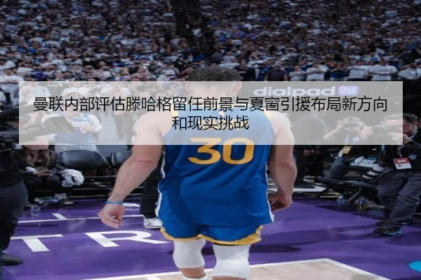 曼联内部评估滕哈格留任前景与夏窗引援布局新方向和现实挑战 - kaiyun