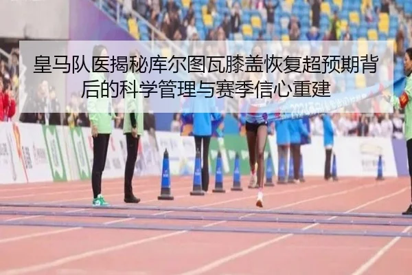 皇马队医揭秘库尔图瓦膝盖恢复超预期背后的科学管理与赛季信心重建 - kaiyun